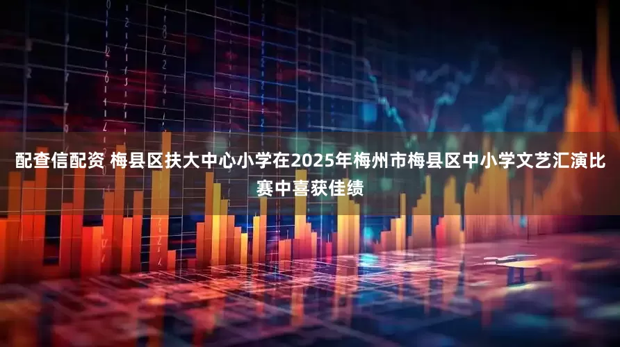 配查信配资 梅县区扶大中心小学在2025年梅州市梅县区中小学文艺汇演比赛中喜获佳绩