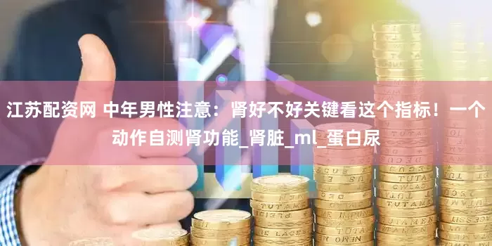 江苏配资网 中年男性注意：肾好不好关键看这个指标！一个动作自测肾功能_肾脏_ml_蛋白尿