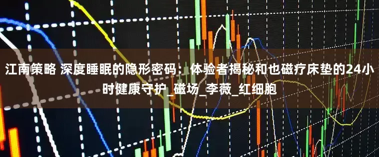 江南策略 深度睡眠的隐形密码：体验者揭秘和也磁疗床垫的24小时健康守护_磁场_李薇_红细胞