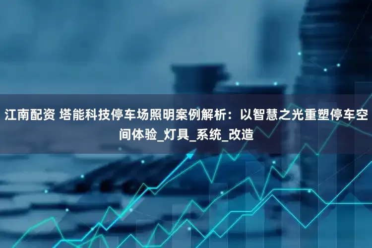 江南配资 塔能科技停车场照明案例解析：以智慧之光重塑停车空间体验_灯具_系统_改造