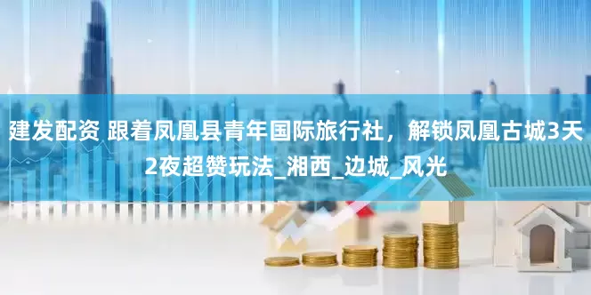 建发配资 跟着凤凰县青年国际旅行社，解锁凤凰古城3天2夜超赞玩法_湘西_边城_风光