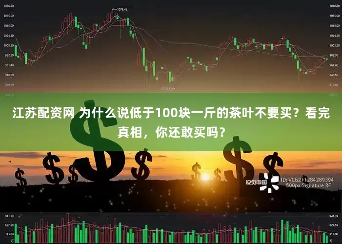 江苏配资网 为什么说低于100块一斤的茶叶不要买？看完真相，你还敢买吗？