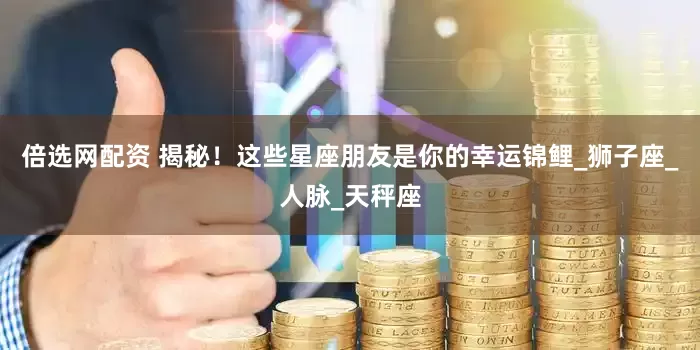 倍选网配资 揭秘！这些星座朋友是你的幸运锦鲤_狮子座_人脉_天秤座