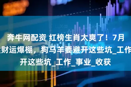 奔牛网配资 红榜生肖太爽了！7月18日鼠鸡猴财运爆棚，狗马羊要避开这些坑_工作_事业_收获