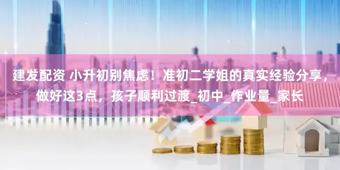建发配资 小升初别焦虑！准初二学姐的真实经验分享，做好这3点，孩子顺利过渡_初中_作业量_家长