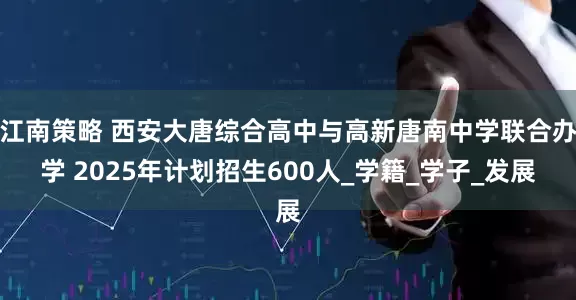 江南策略 西安大唐综合高中与高新唐南中学联合办学 2025年计划招生600人_学籍_学子_发展