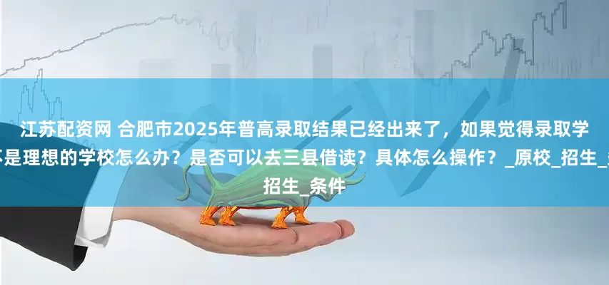 江苏配资网 合肥市2025年普高录取结果已经出来了，如果觉得录取学校不是理想的学校怎么办？是否可以去三县借读？具体怎么操作？_原校_招生_条件