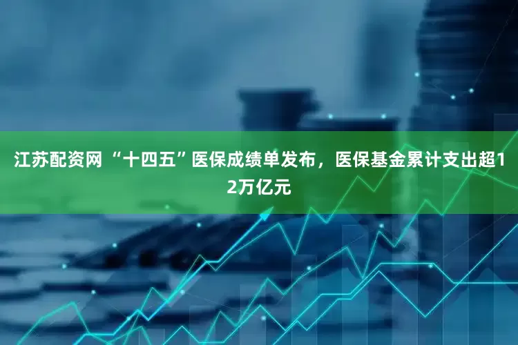 江苏配资网 “十四五”医保成绩单发布，医保基金累计支出超12万亿元