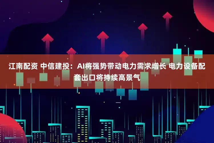 江南配资 中信建投：AI将强势带动电力需求增长 电力设备配套出口将持续高景气