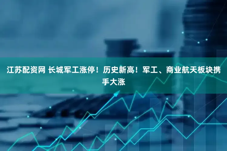 江苏配资网 长城军工涨停！历史新高！军工、商业航天板块携手大涨