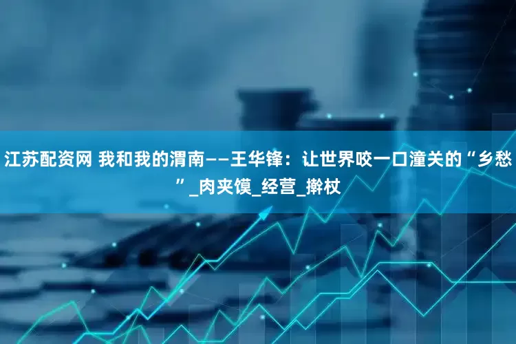 江苏配资网 我和我的渭南——王华锋：让世界咬一口潼关的“乡愁”_肉夹馍_经营_擀杖