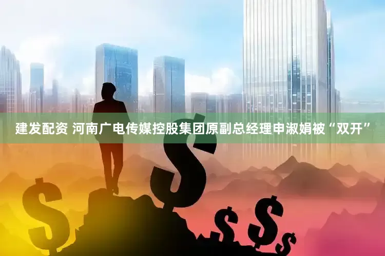 建发配资 河南广电传媒控股集团原副总经理申淑娟被“双开”