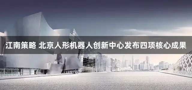 江南策略 北京人形机器人创新中心发布四项核心成果