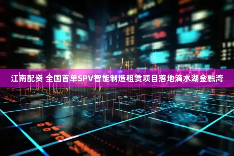 江南配资 全国首单SPV智能制造租赁项目落地滴水湖金融湾