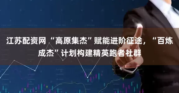 江苏配资网 “高原集杰”赋能进阶征途，“百炼成杰”计划构建精英跑者社群