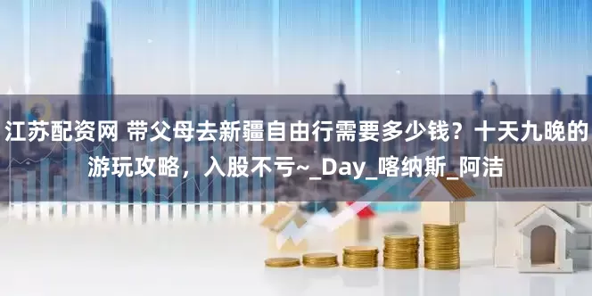 江苏配资网 带父母去新疆自由行需要多少钱？十天九晚的游玩攻略，入股不亏~_Day_喀纳斯_阿洁