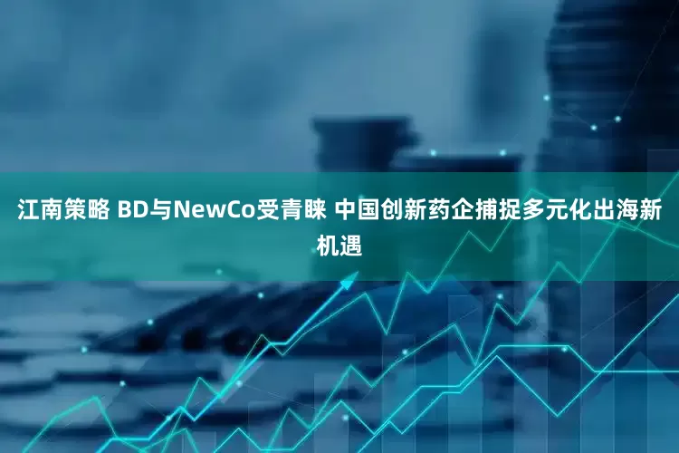 江南策略 BD与NewCo受青睐 中国创新药企捕捉多元化出海新机遇