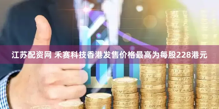 江苏配资网 禾赛科技香港发售价格最高为每股228港元