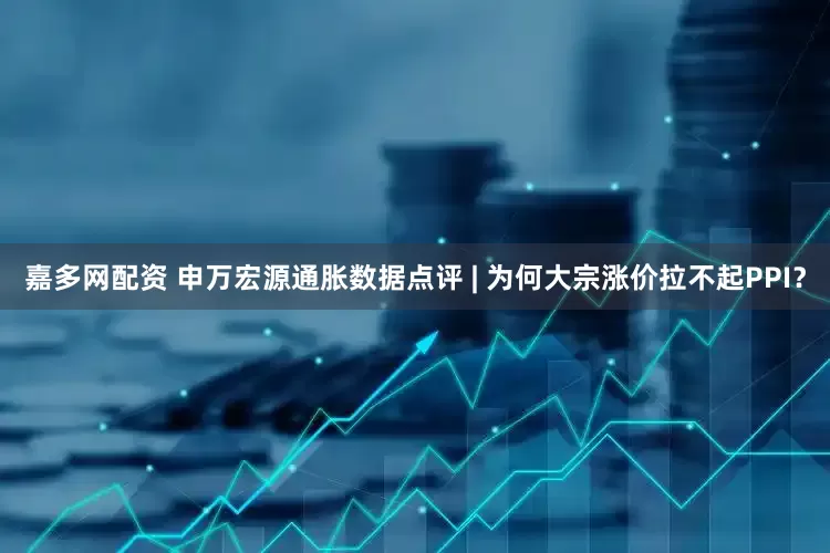 嘉多网配资 申万宏源通胀数据点评 | 为何大宗涨价拉不起PPI？