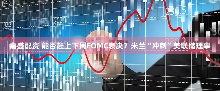 嘉盛配资 能否赶上下周FOMC表决？米兰“冲刺”美联储理事