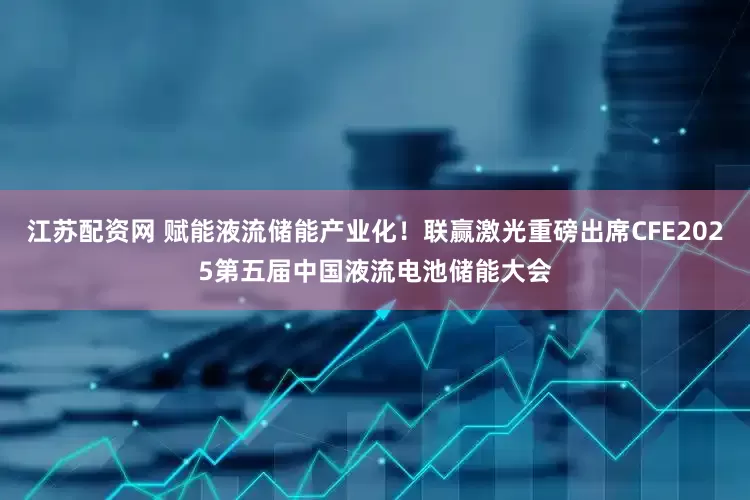 江苏配资网 赋能液流储能产业化！联赢激光重磅出席CFE2025第五届中国液流电池储能大会