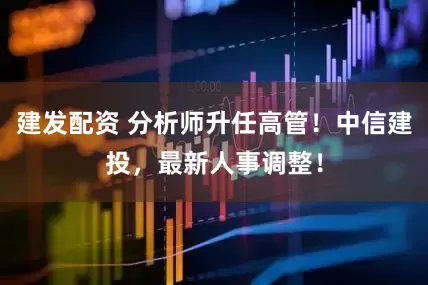 建发配资 分析师升任高管！中信建投，最新人事调整！