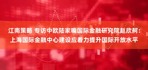 江南策略 专访中欧陆家嘴国际金融研究院赵欣舸：上海国际金融中心建设应着力提升国际开放水平