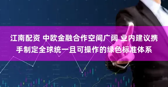 江南配资 中欧金融合作空间广阔 业内建议携手制定全球统一且可操作的绿色标准体系