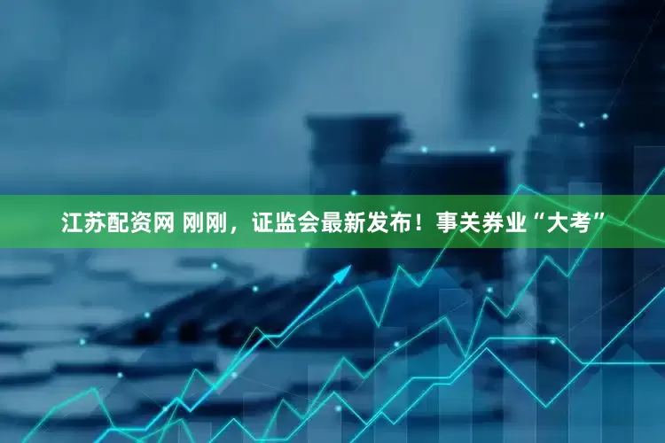 江苏配资网 刚刚，证监会最新发布！事关券业“大考”