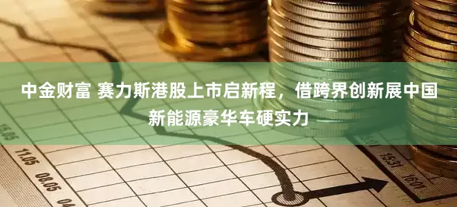 中金财富 赛力斯港股上市启新程，借跨界创新展中国新能源豪华车硬实力
