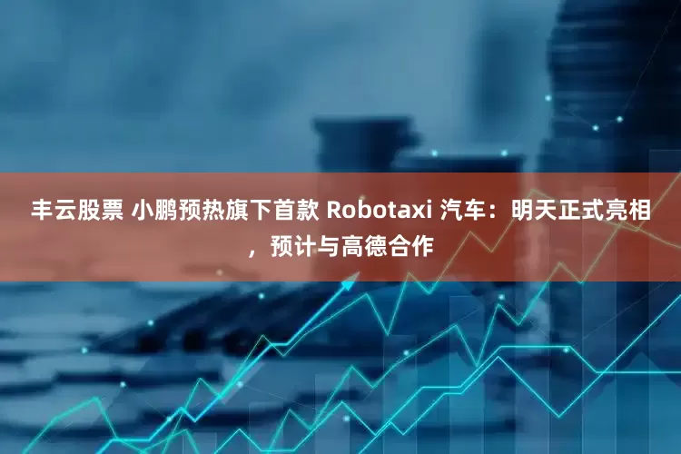 丰云股票 小鹏预热旗下首款 Robotaxi 汽车：明天正式亮相，预计与高德合作
