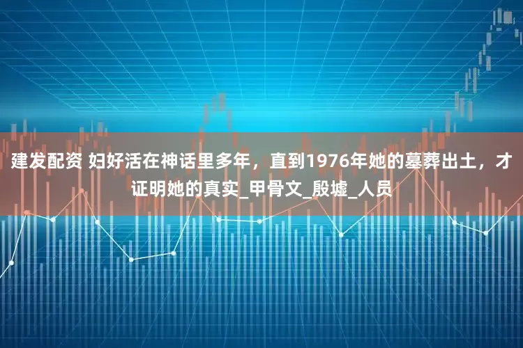 建发配资 妇好活在神话里多年，直到1976年她的墓葬出土，才证明她的真实_甲骨文_殷墟_人员