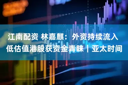 江南配资 林嘉麒:外资持续流入 低估值港股获资金青睐|亚太时间