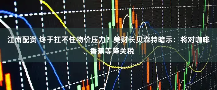 江南配资 终于扛不住物价压力？美财长贝森特暗示：将对咖啡、香蕉等降关税