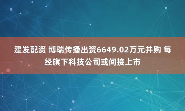 建发配资 博瑞传播出资6649.02万元并购 每经旗下科技公司或间接上市