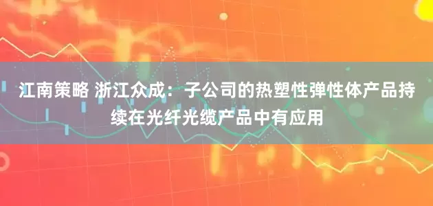 江南策略 浙江众成：子公司的热塑性弹性体产品持续在光纤光缆产品中有应用