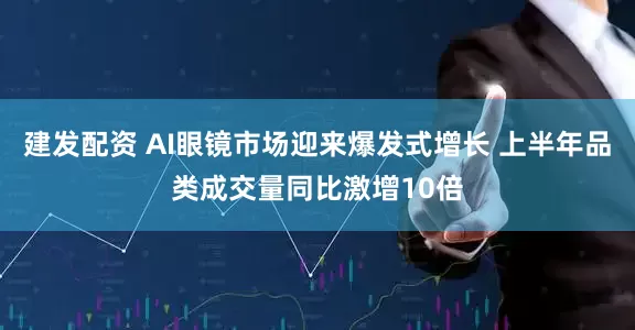 建发配资 AI眼镜市场迎来爆发式增长 上半年品类成交量同比激增10倍