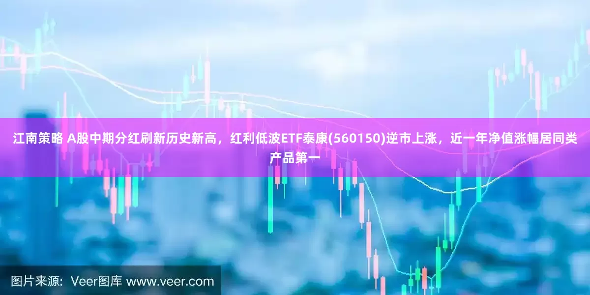 江南策略 A股中期分红刷新历史新高，红利低波ETF泰康(560150)逆市上涨，近一年净值涨幅居同类产品第一