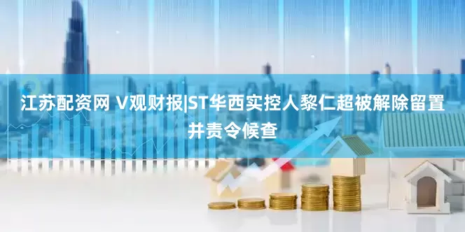江苏配资网 V观财报|ST华西实控人黎仁超被解除留置并责令候查