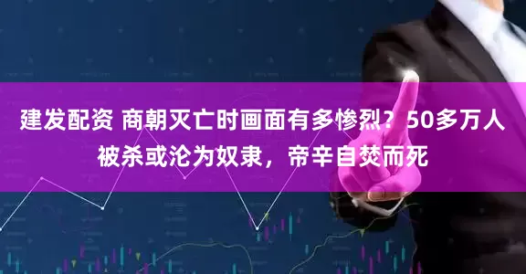 建发配资 商朝灭亡时画面有多惨烈？50多万人被杀或沦为奴隶，帝辛自焚而死