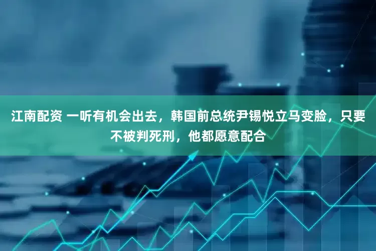 江南配资 一听有机会出去，韩国前总统尹锡悦立马变脸，只要不被判死刑，他都愿意配合