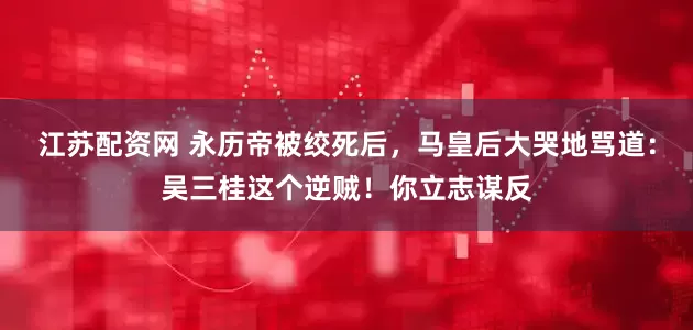江苏配资网 永历帝被绞死后，马皇后大哭地骂道：吴三桂这个逆贼！你立志谋反