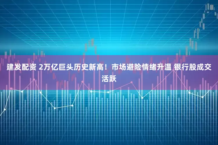 建发配资 2万亿巨头历史新高！市场避险情绪升温 银行股成交活跃