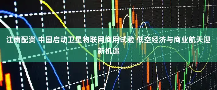 江南配资 中国启动卫星物联网商用试验 低空经济与商业航天迎新机遇