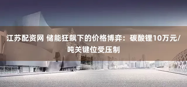 江苏配资网 储能狂飙下的价格博弈：碳酸锂10万元/吨关键位受压制