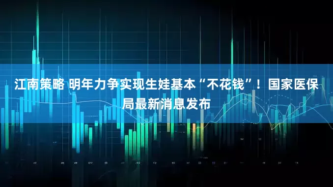 江南策略 明年力争实现生娃基本“不花钱”！国家医保局最新消息发布