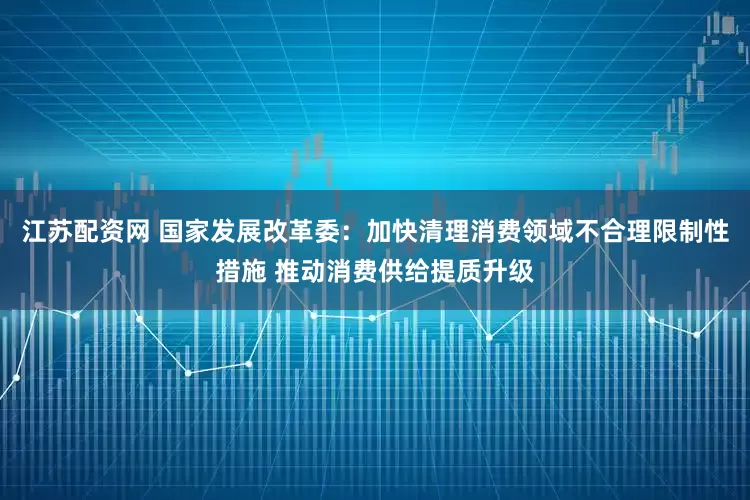 江苏配资网 国家发展改革委：加快清理消费领域不合理限制性措施 推动消费供给提质升级