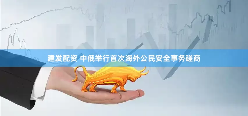 建发配资 中俄举行首次海外公民安全事务磋商