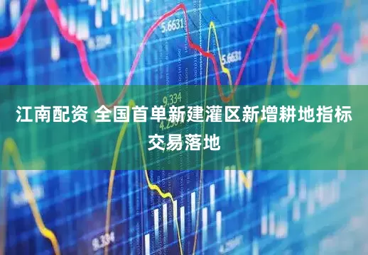 江南配资 全国首单新建灌区新增耕地指标交易落地