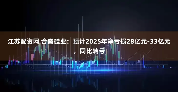 江苏配资网 合盛硅业：预计2025年净亏损28亿元-33亿元，同比转亏